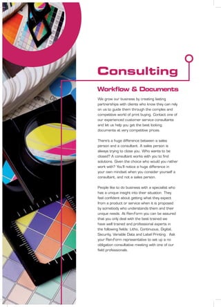 Consulting
Workﬂow & Documents
We grow our business by creating lasting
partnerships with clients who know they can rely
on us to guide them through the complex and
competitive world of print buying. Contact one of
our experienced customer service consultants
and let us help you get the best looking
documents at very competitive prices.
There’s a huge difference between a sales
person and a consultant. A sales person is
always trying to close you. Who wants to be
closed? A consultant works with you to ﬁnd
solutions. Given the choice who would you rather
work with? You’ll notice a huge difference in
your own mindset when you consider yourself a
consultant, and not a sales person.
People like to do business with a specialist who
has a unique insight into their situation. They
feel conﬁdent about getting what they expect
from a product or service when it is proposed
by somebody who understands them and their
unique needs. At Ren-Form you can be assured
that you only deal with the best trained we
have well trained and professional experts in
the following ﬁelds: Litho, Continuous, Digital,
Security, Variable Data and Label Printing. Ask
your Ren-Form representative to set up a no
obligation consultative meeting with one of our
ﬁeld professionals.
 
