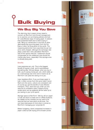 Bulk Buying
We Buy Big You Save
The alarming rise in paper prices raised a
concern at Ren-Form and forced management
to re examine our purchasing policies and look
for cost-effective ways of buying paper. A solution
that presented itself was to start buying in
bulk, ﬁlling our warehouse or and look at other
alternatives like sourcing paper from the Far
East or other far-ﬂung parts of the world. The
reasoning behind the more was that the per ton
price were cheaper, although the exchange rate
plays a vital role in this calculation Ren-Form
was of the opinion that the investment should
compensate for the additional cost should the
market play havoc, especially if the storage area
is already being paid.
Beneﬁts
Less expensive per unit: This is the biggest
beneﬁt of buying in bulk, and it overshadows
everything else. Almost always, when you buy in
bulk, you’re saving money per unit, which adds up
to a real savings over time and it means we at
Ren-Form can pass the saving on to you.
Less repetitive effort: If you purchase paper in
bulk, it often comes from the same batch hence
ﬁbers are the same, colours are consistent and
of course you get the beneﬁt of cost effective
transport. Thus, each time you order you are
assured of consistent colour, lowest pricing,
ample stock and as explained all this adds up to
you saving on your print spend.
Storage space at Ren-Form: We buy all our paper
in bulk and store it onsite and on offsite locations.
As volatile as the markets are we need to be
assured that we have stock at all times. You
can have total peace of mind when it comes to
Ren-Form managing your corporate CI.
Better budgeting: Avoid unexpected increases in
paper costs by bulk buying print at lower prices.
 