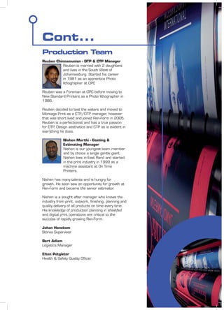 Cont...
Production Team
Reuben Chinnamunian - DTP & CTP Manager
Reuben is married with 2 daughters
and lives in the South West of
Johannesburg. Started his career
in 1981 as an apprentice Photo
lithographer at CPC
Reuben was a Foreman at CPC before moving to
New Standard Printers as a Photo lithographer in
1986.
Reuben decided to test the waters and moved to
Montage Print as a CTP/DTP manager, however
that was short lived and joined Ren-Form in 2005.
Reuben is a perfectionist and has a true passion
for DTP, Design aesthetics and CTP as is evident in
everything he does.
Nishen Murthi - Costing &
Estimating Manager
Nishen is our youngest team member
and by choice a single gentle giant.
Nishen lives in East Rand and started
in the print industry in 1999 as a
machine assistant at On Time
Printers.
Nishen has many talents and is hungry for
growth. He soon saw an opportunity for growth at
Ren-Form and became the senior estimator.
Nishen is a sought after manager who knows the
industry from print, outwork, ﬁnishing, planning and
quality delivery of all products on time every time.
His knowledge of production planning in sheetfed
and digital print operations are critical to the
success of rapidly growing Ren-Form.
Johan Hanekom
Stores Supervisor
Bert Adlam
Logistics Manager
Elton Potgieter
Health & Safety Quality Ofﬁcer
 