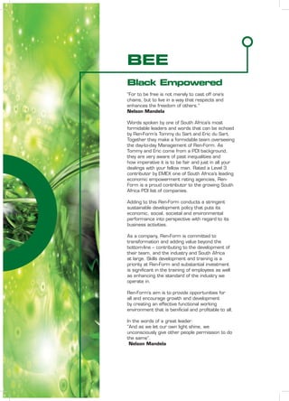 BEE
Black Empowered
“For to be free is not merely to cast off one’s
chains, but to live in a way that respects and
enhances the freedom of others.”
Nelson Mandela
Words spoken by one of South Africa’s most
formidable leaders and words that can be echoed
by Ren-Form’s Tommy du Sart and Eric du Sart.
Together they make a formidable team overseeing
the day-to-day Management of Ren-Form. As
Tommy and Eric come from a PDI background,
they are very aware of past inequalities and
how imperative it is to be fair and just in all your
dealings with your fellow man. Rated a Level 3
contributor by EMEX one of South Africa’s leading
economic empowerment rating agencies, Ren-
Form is a proud contributor to the growing South
Africa PDI list of companies.
Adding to this Ren-Form conducts a stringent
sustainable development policy that puts its
economic, social, societal and environmental
performance into perspective with regard to its
business activities.
As a company, Ren-Form is committed to
transformation and adding value beyond the
bottom-line – contributing to the development of
their team, and the industry and South Africa
at large. Skills development and training is a
priority at Ren-Form and substantial investment
is signiﬁcant in the training of employees as well
as enhancing the standard of the industry we
operate in.
Ren-Form’s aim is to provide opportunities for
all and encourage growth and development
by creating an effective functional working
environment that is beniﬁcial and proﬁtable to all.
In the words of a great leader:
“And as we let our own light shine, we
unconsciously give other people permission to do
the same”.
Nelson Mandela
 