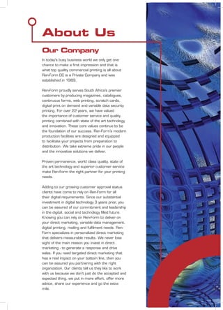 About Us
Our Company
In today's busy business world we only get one
chance to make a ﬁrst impression and that is
what top quality commercial printing is all about
Ren-Form CC is a Private Company and was
established in 1989.
Ren-Form proudly serves South Africa’s premier
customers by producing magazines, catalogues,
continuous forms, web printing, scratch cards,
digital print on demand and variable data security
printing. For over 22 years, we have valued
the importance of customer service and quality
printing combined with state of the art technology
and innovation. These core values continue to be
the foundation of our success. Ren-Form’s modern
production facilities are designed and equipped
to facilitate your projects from preparation to
distribution. We take extreme pride in our people
and the innovative solutions we deliver.
Proven permanence, world class quality, state of
the art technology and superior customer service
make Ren-Form the right partner for your printing
needs.
Adding to our growing customer approval status
clients have come to rely on Ren-Form for all
their digital requirements. Since our substantial
investment in digital technology 3 years prior, you
can be assured of our commitment and leadership
in the digital, social and technology ﬁlled future.
Knowing you can rely on Ren-Form to deliver on
your direct marketing, variable data management,
digital printing, mailing and fulﬁlment needs. Ren-
Form specializes in personalized direct marketing
that delivers measurable results. We never lose
sight of the main reason you invest in direct
marketing - to generate a response and drive
sales. If you need targeted direct marketing that
has a real impact on your bottom line, then you
can be assured you partnering with the right
organization. Our clients tell us they like to work
with us because we don’t just do the accepted and
expected thing, we put in more effort, offer more
advice, share our experience and go the extra
mile.
 