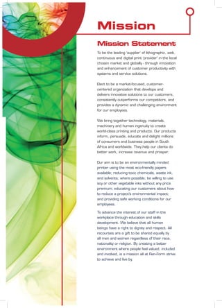 Mission
Mission Statement
To be the leading ‘supplier’ of lithographic, web,
continuous and digital print ‘provider’ in the local
chosen market and globally - through innovation
and enhancement of customer productivity with
systems and service solutions.
Elect to be a market-focused, customer-
centered organization that develops and
delivers innovative solutions to our customers,
consistently outperforms our competitors, and
provides a dynamic and challenging environment
for our employees.
We bring together technology, materials,
machinery and human ingenuity to create
world-class printing and products. Our products
inform, persuade, educate and delight millions
of consumers and business people in South
Africa and worldwide. They help our clients do
better work, increase revenue and prosper.
Our aim is to be an environmentally minded
printer using the most eco-friendly papers
available; reducing toxic chemicals, waste ink,
and solvents; where possible, be willing to use
soy or other vegetable inks without any price
premium; educating our customers about how
to reduce a project’s environmental impact;
and providing safe working conditions for our
employees.
To advance the interest of our staff in the
workplace through education and skills
development. We believe that all human
beings have a right to dignity and respect. All
recourses are a gift to be shared equally by
all men and women regardless of their race,
nationality or religion. By creating a better
environment where people feel valued, included
and involved, is a mission all at Ren-Form strive
to achieve and live by.
 