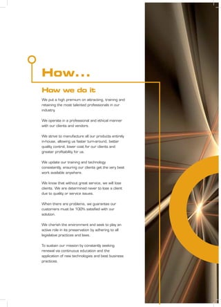 We put a high premium on attracting, training and
retaining the most talented professionals in our
industry.
We operate in a professional and ethical manner
with our clients and vendors.
We strive to manufacture all our products entirely
in-house, allowing us faster turn-around, better
quality control, lower cost for our clients and
greater proﬁtability for us.
We update our training and technology
consistently, ensuring our clients get the very best
work available anywhere.
We know that without great service, we will lose
clients. We are determined never to lose a client
due to quality or service issues.
When there are problems, we guarantee our
customers must be 100% satisﬁed with our
solution.
We cherish the environment and seek to play an
active role in its preservation by adhering to all
legislative practices and laws.
To sustain our mission by constantly seeking
renewal via continuous education and the
application of new technologies and best business
practices.
How...
How we do it
 