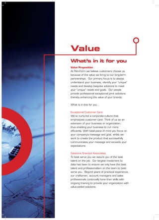 What’s in it for you
Value
Value Proposition
At Ren-Form we believe customers choose us
because of the value we bring to our long-term
partnerships. Our primary focus is to always
understand your business, identify your “unique”
needs and develop bespoke solutions to meet
your “unique” needs and goals. Our people
provide professional exceptional print solutions
thereby enhancing the value of your brands.
What is in this for you…
Exceptional Customer Care
We’ve nurtured a corporate culture that
emphasizes customer care. Think of us as an
extension of your business or organization,
thus enabling your business to run more
efﬁciently. With total piece of mind you focus on
your company’s message and goal, whilst we
work to create the product that successfully
communicates your message and exceeds your
expectations.
Solutions Oriented Associates
To best serve you we assure you of the best
talent on the job. Our largest investment to
date has been to ensure we only have the best
talent and professionalism on the team to best
serve you. Beyond years of practical experience,
our craftsmen, account managers and sales
professionals continually hone their skills with
ongoing training to provide your organization with
value-added solutions.
 