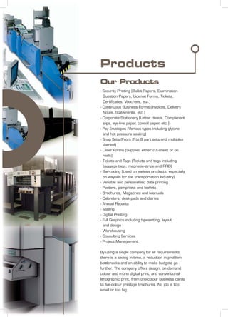 Products
Our Products
- Security Printing (Ballot Papers, Examination
Question Papers, License Forms, Tickets,
Certiﬁcates, Vouchers, etc.)
- Continuous Business Forms (Invoices, Delivery
Notes, Statements, etc.)
- Corporate Stationery (Letter Heads, Compliment
slips, eye-line paper, consol paper, etc.)
- Pay Envelopes (Various types including glycine
and hot pressure sealing)
- Snap Sets (From 2 to 8 part sets and multiples
thereof)
- Laser Forms (Supplied either cut-sheet or on
reels)
- Tickets and Tags (Tickets and tags including
baggage tags, magnetic-stripe and RFID)
- Bar-coding (Used on various products, especially
on waybills for the transportation Industry)
- Variable and personalized data printing
- Posters, pamphlets and leaﬂets
- Brochures, Magazines and Manuals
- Calendars, desk pads and diaries
- Annual Reports
- Mailing
- Digital Printing
- Full Graphics including typesetting, layout
and design
- Warehousing
- Consulting Services
- Project Management
By using a single company for all requirements
there is a saving in time, a reduction in problem
bottlenecks and an ability to make budgets go
further. The company offers design, on demand
colour and mono digital print, and conventional
lithographic print, from one-colour business cards
to ﬁve-colour prestige brochures. No job is too
small or too big.
 