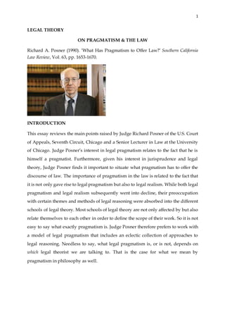 1
LEGAL THEORY
ON PRAGMATISM & THE LAW
Richard A. Posner (1990). ‘What Has Pragmatism to Offer Law?’ Southern California
Law Review, Vol. 63, pp. 1653-1670.
INTRODUCTION
This essay reviews the main points raised by Judge Richard Posner of the U.S. Court
of Appeals, Seventh Circuit, Chicago and a Senior Lecturer in Law at the University
of Chicago. Judge Posner’s interest in legal pragmatism relates to the fact that he is
himself a pragmatist. Furthermore, given his interest in jurisprudence and legal
theory, Judge Posner finds it important to situate what pragmatism has to offer the
discourse of law. The importance of pragmatism in the law is related to the fact that
it is not only gave rise to legal pragmatism but also to legal realism. While both legal
pragmatism and legal realism subsequently went into decline, their preoccupation
with certain themes and methods of legal reasoning were absorbed into the different
schools of legal theory. Most schools of legal theory are not only affected by but also
relate themselves to each other in order to define the scope of their work. So it is not
easy to say what exactly pragmatism is. Judge Posner therefore prefers to work with
a model of legal pragmatism that includes an eclectic collection of approaches to
legal reasoning. Needless to say, what legal pragmatism is, or is not, depends on
which legal theorist we are talking to. That is the case for what we mean by
pragmatism in philosophy as well.
 