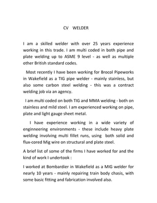 CV WELDER
I am a skilled welder with over 25 years experience
working in this trade. I am multi coded in both pipe and
plate welding up to ASME 9 level - as well as multiple
other British standard codes.
Most recently I have been working for Brocol Pipeworks
in Wakefield as a TIG pipe welder - mainly stainless, but
also some carbon steel welding - this was a contract
welding job via an agency.
I am multi coded on both TIG and MMA welding - both on
stainless and mild steel. I am experienced working on pipe,
plate and light gauge sheet metal.
I have experience working in a wide variety of
enginneering environments - these include heavy plate
welding involving multi fillet runs, using both solid and
flux-cored Mig wire on structural and plate steel.
A brief list of some of the firms I have worked for and the
kind of work I undertook :
I worked at Bombardier in Wakefield as a MIG welder for
nearly 10 years - mainly repairing train body chasis, with
some basic fitting and fabrication involved also.
 