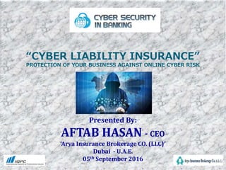 “CYBER LIABILITY INSURANCE”
PROTECTION OF YOUR BUSINESS AGAINST ONLINE CYBER RISK
Presented By:
AFTAB HASAN - CEO
‘Arya Insurance Brokerage CO. (LLC)’
Dubai - U.A.E.
05th September 2016
 