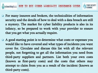 HOW TO BUY CYBER LIABILITY INSURANCE COVER
 For many insurers and brokers, the technicalities of information
security and the details of how to deal with a data breach are still
a mystery. The market for cyber liability products is also in its
infancy, so be prepared to work with your provider to ensure
that you get what you actually require.
 A good starting point is to determine what costs or expenses you
would like to have covered and what types of incidents you want
cover for. Circulate and discuss this list with all the relevant
people, not forgetting to get all the information you need from
third-party suppliers and partners. List both your own costs
(known as first-party costs) and the costs that others may
attempt to claim from you as a result of the incident (known as
third-party costs).
 