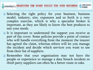SELECTING THE RIGHT POLICY FOR YOUR BUSINESS
 Selecting the right policy for your business, business
model, industry, size, exposures and so forth is a very
complex exercise, which is why a specialist broker is
important, as they are likely to know the best products to
suit your needs.
 It is important to understand the support you receive as
part of the cover. Some policies provide a point of contact
who will handle everything from the moment the insurer
has agreed the claim, whereas others will let you manage
the incident and decide which services you want to use
from their list of suppliers.
 Remember that your organization may not have the
people or experience to manage a data breach incident so
third-party suppliers can often be a better route to take.
 