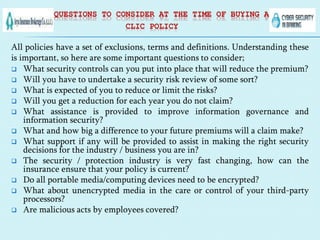 QUESTIONS TO CONSIDER AT THE TIME OF BUYING A
CLIC POLICY
All policies have a set of exclusions, terms and definitions. Understanding these
is important, so here are some important questions to consider;
 What security controls can you put into place that will reduce the premium?
 Will you have to undertake a security risk review of some sort?
 What is expected of you to reduce or limit the risks?
 Will you get a reduction for each year you do not claim?
 What assistance is provided to improve information governance and
information security?
 What and how big a difference to your future premiums will a claim make?
 What support if any will be provided to assist in making the right security
decisions for the industry / business you are in?
 The security / protection industry is very fast changing, how can the
insurance ensure that your policy is current?
 Do all portable media/computing devices need to be encrypted?
 What about unencrypted media in the care or control of your third-party
processors?
 Are malicious acts by employees covered?
 