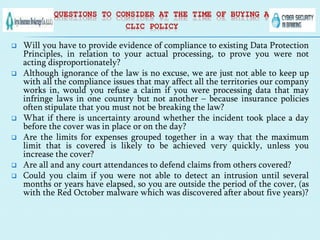 QUESTIONS TO CONSIDER AT THE TIME OF BUYING A
CLIC POLICY
 Will you have to provide evidence of compliance to existing Data Protection
Principles, in relation to your actual processing, to prove you were not
acting disproportionately?
 Although ignorance of the law is no excuse, we are just not able to keep up
with all the compliance issues that may affect all the territories our company
works in, would you refuse a claim if you were processing data that may
infringe laws in one country but not another – because insurance policies
often stipulate that you must not be breaking the law?
 What if there is uncertainty around whether the incident took place a day
before the cover was in place or on the day?
 Are the limits for expenses grouped together in a way that the maximum
limit that is covered is likely to be achieved very quickly, unless you
increase the cover?
 Are all and any court attendances to defend claims from others covered?
 Could you claim if you were not able to detect an intrusion until several
months or years have elapsed, so you are outside the period of the cover, (as
with the Red October malware which was discovered after about five years)?
 