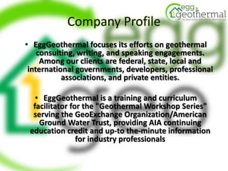 Company Profile
• EggGeothermal focuses its efforts on geothermal
consulting, writing, and speaking engagements.
Among our clients are federal, state, local and
international governments, developers, professional
associations, and private entities.
• EggGeothermal is a training and curriculum
facilitator for the "Geothermal Workshop Series"
serving the GeoExchange Organization/American
Ground Water Trust, providing AIA continuing
education credit and up-to the-minute information
for industry professionals
 