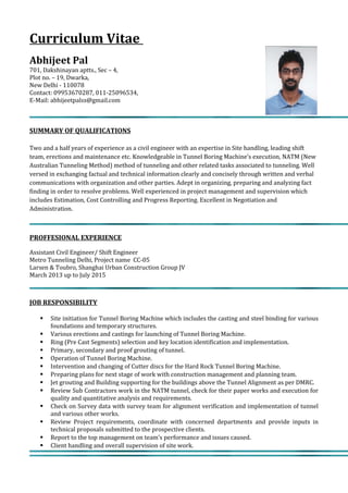 Curriculum Vitae
Abhijeet Pal
701, Dakshinayan aptts., Sec – 4,
Plot no. – 19, Dwarka,
New Delhi - 110078
Contact: 09953670287, 011-25096534,
E-Mail: abhijeetpalss@gmail.com
SUMMARY OF QUALIFICATIONS
Two and a half years of experience as a civil engineer with an expertise in Site handling, leading shift
team, erections and maintenance etc. Knowledgeable in Tunnel Boring Machine’s execution, NATM (New
Australian Tunneling Method) method of tunneling and other related tasks associated to tunneling. Well
versed in exchanging factual and technical information clearly and concisely through written and verbal
communications with organization and other parties. Adept in organizing, preparing and analyzing fact
finding in order to resolve problems. Well experienced in project management and supervision which
includes Estimation, Cost Controlling and Progress Reporting. Excellent in Negotiation and
Administration.
PROFFESIONAL EXPERIENCE
Assistant Civil Engineer/ Shift Engineer
Metro Tunneling Delhi, Project name CC-05
Larsen & Toubro, Shanghai Urban Construction Group JV
March 2013 up to July 2015
JOB RESPONSIBILITY
 Site initiation for Tunnel Boring Machine which includes the casting and steel binding for various
foundations and temporary structures.
 Various erections and castings for launching of Tunnel Boring Machine.
 Ring (Pre Cast Segments) selection and key location identification and implementation.
 Primary, secondary and proof grouting of tunnel.
 Operation of Tunnel Boring Machine.
 Intervention and changing of Cutter discs for the Hard Rock Tunnel Boring Machine.
 Preparing plans for next stage of work with construction management and planning team.
 Jet grouting and Building supporting for the buildings above the Tunnel Alignment as per DMRC.
 Review Sub Contractors work in the NATM tunnel, check for their paper works and execution for
quality and quantitative analysis and requirements.
 Check on Survey data with survey team for alignment verification and implementation of tunnel
and various other works.
 Review Project requirements, coordinate with concerned departments and provide inputs in
technical proposals submitted to the prospective clients.
 Report to the top management on team’s performance and issues caused.
 Client handling and overall supervision of site work.
 