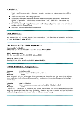 ACHIEVEMENTS
 Underwent 90 hours of safety training as a standard procedure for engineers working at DMRC
sites.
 Led many safety drills with satisfying results.
 Underwent training for instrumentation and their operations for instruments like Vibration
monitor, Strain gauge, Tilt meter (mechanical and electronic), Crack meter (mechanical and
electronic) etc.
 Underwent training for Hyperbaric pressure work and cleared physical and medical tests for up
to 5 bar pressure work chamber.
 Got best in level performance based incentives.
TOTAL EXPERIENCE
Had been working with different organisations since june 2012, but relevant experience shall be counted
for TWO YEARs & FIVE MONTHS only.
EDUCATIONAL & PROFESSIONAL DEVELOPMENTEDUCATIONAL & PROFESSIONAL DEVELOPMENT
Completed B.Tech in 2012
HINDU COLLEGE OF ENGINEERING, Sonepat, Haryana –Attained 58%
Higher Secondary, 2008
Holy Convent public school, Delhi, CBSE –Attained 62%
Senior Secondary, 2006
Modern Convent public school, Delhi, CBSE –Attained 73.6%
SUMMER INTERNSHIP – During GraduationSUMMER INTERNSHIP – During Graduation
CompanyCompany DIAL, New DelhiDIAL, New Delhi
TitleTitle Construction of Delhi International Airport
DurationDuration 2 months
While training in DIAL, we were taught about concrete properties and its practical applications. Also we
learnt reading of site drawings and the usage of new aged composite materials being used in the Airport
construction.
CompanyCompany CPWD, New Delhi
TitleTitle Construction of government quarters(flats), Karol bagh, New Delhi
DurationDuration 2 months
Training with CPWD taught us the advantages of high rise buildings and the better usage of space for a
residential project. There we also learnt the quality control of concrete by making concrete batch cubes
and load testing on the same batches of cubes on different dates of curing.
 