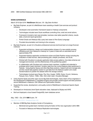 Page 2 of 4
2004 IBM Certified Database Administrator DB2 UDB V8.1 IBM
WORK EXPERIENCE
March 2015-April 2016 MetiStream McLean, VA - Big Data Architect
 Big Data Engineer, as part of a MetiStream team assisting a Health Care services and product
company
o Developed a test automation framework based on Hadoop components
o Technologies included were Oozie workflows controlling Hive, shell and email actions.
o Framework included a test case template, business rules table (pass/fail criteria), results
table, email and report generation
o Ported Oracle and Netezza SQL query test cases to Hive Query Language
o Provided documentation and training to the company
 Big Data Engineer, as part of a Cloudera professional services technical team at a large financial
institution
o Supported architecture, design and implementation phases of a new analytic process,
offloading work from Netezza to Hadoop for 3 years of data with an estimated size of
approximately 5TB.
o Supported Hadoop application architecture review and Data Pipeline review including the
evaluation of data sources, data processing jobs, analytic processes, and SLAs.
o Worked with Cloudera to evaluate application data access patterns, how data schemas are
managed and evolved, and the effectiveness of the partitioning system
o In collaboration with Cloudera and customer team members, modified and extended a
prototype which loads merchant / location data from the current Netezza data warehouse to
Hadoop. Using Apache Sqoop and other Big Data solutions, helped build and manage jobs
and the overall data pipeline solution to pull data from the Netezza system and create
transformations to publish the dataset within the storage schema.
o Technologies involved were Sqoop, Pig, Hive, Impala, YARN, Oozie, Crunch, Kerberos,
Parquet, Avro, Python, YAML, HQL, Korn shell, bash, Cloudera Manager.
 Using Apache Spark and other open source Big Data technologies, lead a team of four engineers in
the development of MetiStream’s Translation Engine and provider overall support and best practices
around MetiStream’s Netezza / DW Offload and Optimization Solution
 Supported the review, development, and quality control of MetiStream’s Advanced Apache Spark
Training
 Developed an introductory level Spark education class, deployed to Skytap and AWS
 Built and deployed a cloud based PostgreSQL team database server.
May, 1982 – Oct, 2014 IBM Austin, TX
Feb 2013 -Oct 2014 - Overland Park, KS
 Member of IBM Big Data Analytics Center of Competency.
o Mentored and guided team members during formation of this new organization within IBM.
o Focused on Netezza and Netezza Replication technologies.
 