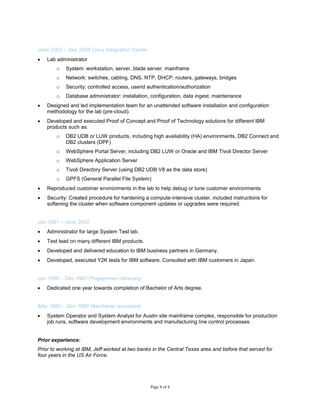 Page 4 of 4
June 2002 – Sep 2008 Linux Integration Center
 Lab administrator
o System: workstation, server, blade server, mainframe
o Network: switches, cabling, DNS, NTP, DHCP, routers, gateways, bridges
o Security: controlled access, userid authentication/authorization
o Database administrator: installation, configuration, data ingest, maintenance
 Designed and led implementation team for an unattended software installation and configuration
methodology for the lab (pre-cloud).
 Developed and executed Proof of Concept and Proof of Technology solutions for different IBM
products such as:
o DB2 UDB or LUW products, including high availability (HA) environments, DB2 Connect and
DB2 clusters (DPF)
o WebSphere Portal Server, including DB2 LUW or Oracle and IBM Tivoli Director Server
o WebSphere Application Server
o Tivoli Directory Server (using DB2 UDB V8 as the data store)
o GPFS (General Parallel File System)
 Reproduced customer environments in the lab to help debug or tune customer environments
 Security: Created procedure for hardening a compute-intensive cluster, included instructions for
softening the cluster when software component updates or upgrades were required.
Jan 1991 – June 2002
 Administrator for large System Test lab.
 Test lead on many different IBM products.
 Developed and delivered education to IBM business partners in Germany.
 Developed, executed Y2K tests for IBM software. Consulted with IBM customers in Japan.
Jan 1990 – Dec 1991 Programmer retraining
 Dedicated one year towards completion of Bachelor of Arts degree.
May 1982 – Dec 1989 Mainframe operations
 System Operator and System Analyst for Austin site mainframe complex, responsible for production
job runs, software development environments and manufacturing line control processes.
Prior experience:
Prior to working at IBM, Jeff worked at two banks in the Central Texas area and before that served for
four years in the US Air Force.
 