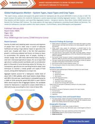 Page 1
MARKET RESEARCH REPORTS TO DEFINE THE RIGHT STRATEGY
AND EXECUTE THROUGH TO THE SUCCESS
Click here to buy the report
Global Hydroponics Market – System Types, Input Types and Crop Types
“The report reviews, analyzes and projects the global market for Hydroponics for the period 2020-2029 in terms of value in USD. The
report analyzes the explores the market for Hydroponics systems types/sub-types including Aggregate Systems – Drip Systems, Ebb &
Flow Systems and Wick Systems; and Liquid (Non-Aggregate) Systems – Aeroponics Systems, Deep Water Culture (DWC) Systems and
Nutrient Film Technique (NFT) Systems. This study explores the input types of Hydroponics consisting Growth Media and Nutrients. The
market for Hydroponics crop types studied in this report comprise - Fruits & Flowers, Herbs & Microgreens and Vegetables”
Published: February 2024
Report Code: FB041
Pages: 415
Charts: 304
Price: $4500 Single User License, $7200 Enterprise License
Report Synopsis
Scarcity of arable land, depleting water resources and migration
of people from rural to urban areas in search of adequate
livelihood are having a huge adverse impact on agriculture the
world over. Coupled with these is the fact that population
growth is continuing unabated and forests are being cut down
to accommodate this growing mass of people, resulting in
climate change. Even with these detrimental factors playing a
vital role in decreased agricultural output, the use of open-field
agriculture is widely prevalent worldwide, with no consideration
given to thousands of acres becoming useless for farming. As a
consequence, agriculturists are now being forced to adopt novel
techniques to maintain a steady growth and supply of food
sources, among which Hydroponics is a major one.
Aggregate Systems account for a Hydroponics market share of
about 52% in 2023, globally, while Liquid Systems closely follows
with 48% in the same year. Liquid Systems is anticipated to grow by
a CAGR of 12.6% during the period 2023-2029 to reach US$12.4
billion almost equal to that of Aggregate Systems. The worldwide
market for Hydroponics is expected to surpass US$14 billion in
2024 with Europe accounting for a lion’s share of about 39%.
Research Findings & Coverage
• Global market for Hydroponics is analyzed in this report with respect to system
types/sub-types, input types and crop types across major geographic regions and
key countries
• Global market share analysis for Hydroponics is provided based on the
segmentation mentioned above; and current market size estimations and
revenue projections given for the analysis period through 2029
• The study discusses major growth trends, R&D, technology updates, statutory
regulations and emerging applications of VIPs that influence the market growth,
wherever applicable
• Key business trends focusing on product innovations/developments, capacity
expansions, M&As, JVs and other recent industry developments by the major players
• The report includes 304 charts/data tables covering market numbers by segment
and regions with graphical representation for each table
• Brief business profiles of major companies covered – 25
• The industry guide includes the contact details for 208 companies
Product Outline
The market for system types/sub-types of Hydroponics analyzed in this report includes:
• Aggregate Systems
• Drip Systems
• Ebb & Flow Systems
• Wick Systems
• Liquid (Non-Aggregate) Systems
• Aeroponics Systems
• Deep Water Culture (DWC) Systems
• Nutrient Film Technique (NFT) Systems
Global market for input types of Hydroponics explored in this study includes:
• Growth Media
• Nutrients
The market for crop types of Hydroponics analyzed in this report includes:
• Fruits & Flowers
• Herbs & Microgreens
• Vegetables
Analysis Period, Units and Growth Rates
• The report reviews, analyzes and projects the global Hydroponics market for the
period 2020-2029 in terms of market value in US$ and the compound annual
growth rates (CAGRs) projected from 2023 through 2029
Geographic Coverage
• North America (The United States, Canada and Mexico)
• Europe (France, Germany, Italy, Netherlands, Spain, United Kingdom and Rest of
Europe)
• Asia-Pacific (China, India, Japan, South Korea and Rest of Asia-Pacific)
• South America (Argentina, Brazil and Rest of South America)
• Middle East & Africa
 