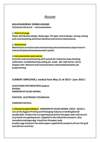 Resume
BALACHANDRAN SEMBULINGAM.
Technician Electrical - Instrumentation .
1, Electrical engg.
Power distribution design. Relay logic. Plc logic control design .wiring ,testing
and commissioning.electrical machinesand control maintenance.
2. Mechanical
Machinerieserrection and commissioning also maintenance.Expert level in
industrial hydraulicsand pneumatic system.
3.Instrumentation and control.
Errection and commissioning of EI system for industries.loop checking,
calibration .troubleshooting.scaling.plc. scada . vfd. Soft starter ,Servo.
Stepper,Hmi. Network and communication.industrialautomation.plc
programming.
CURRENT EMPLOYER.( worked from May 21 of 2013 – june 2016 )
ALWATANIA FOR INDUSTRIES.(paper)
RIYADH.
KINGDOM OF SAUDI ARABIA.
POSITION :ELECTRONICS TECHNICIAN.
COMPANY DETAILS.
1.Alwatania paper(Waper) KINGDOM OF SAUDI ARABIA (2013 –2016).is
one of the biggest Printing and Packaging Industry in theKingdomOf
saudiarabia. Producethecorrugating board fromthepaper web and convert
to printed corrugating boxes. Supplied to theindustrial customers. Also
manufactured paperegg traysfrom thepaper pulp.
produceegg tray from the waste paper.supplied the productsall over the gulf
and African countries.
 