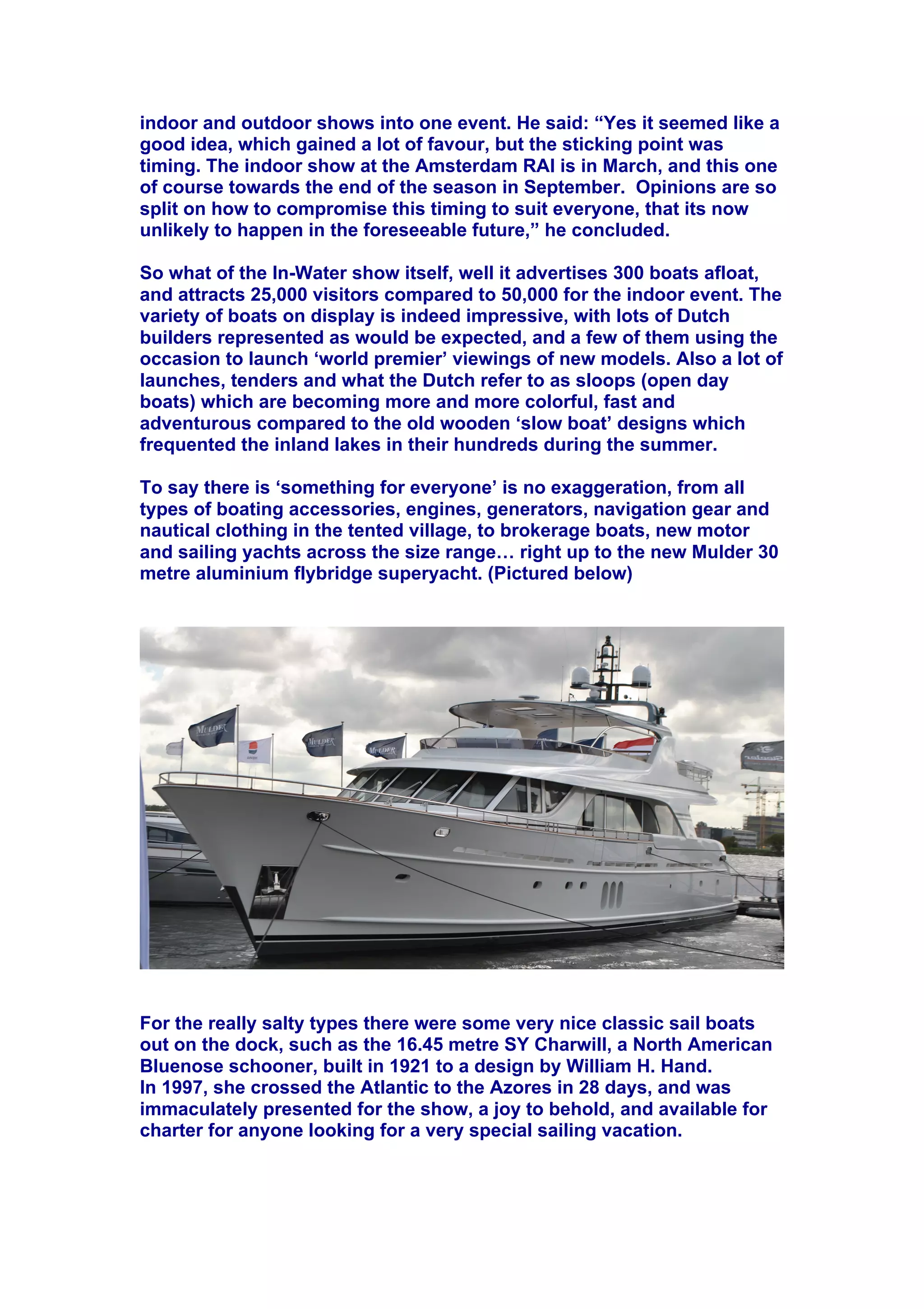 indoor and outdoor shows into one event. He said: “Yes it seemed like a
good idea, which gained a lot of favour, but the sticking point was
timing. The indoor show at the Amsterdam RAI is in March, and this one
of course towards the end of the season in September. Opinions are so
split on how to compromise this timing to suit everyone, that its now
unlikely to happen in the foreseeable future,” he concluded.
So what of the In-Water show itself, well it advertises 300 boats afloat,
and attracts 25,000 visitors compared to 50,000 for the indoor event. The
variety of boats on display is indeed impressive, with lots of Dutch
builders represented as would be expected, and a few of them using the
occasion to launch ‘world premier’ viewings of new models. Also a lot of
launches, tenders and what the Dutch refer to as sloops (open day
boats) which are becoming more and more colorful, fast and
adventurous compared to the old wooden ‘slow boat’ designs which
frequented the inland lakes in their hundreds during the summer.
To say there is ‘something for everyone’ is no exaggeration, from all
types of boating accessories, engines, generators, navigation gear and
nautical clothing in the tented village, to brokerage boats, new motor
and sailing yachts across the size range! right up to the new Mulder 30
metre aluminium flybridge superyacht. (Pictured below)
For the really salty types there were some very nice classic sail boats
out on the dock, such as the 16.45 metre SY Charwill, a North American
Bluenose schooner, built in 1921 to a design by William H. Hand.
In 1997, she crossed the Atlantic to the Azores in 28 days, and was
immaculately presented for the show, a joy to behold, and available for
charter for anyone looking for a very special sailing vacation.
 