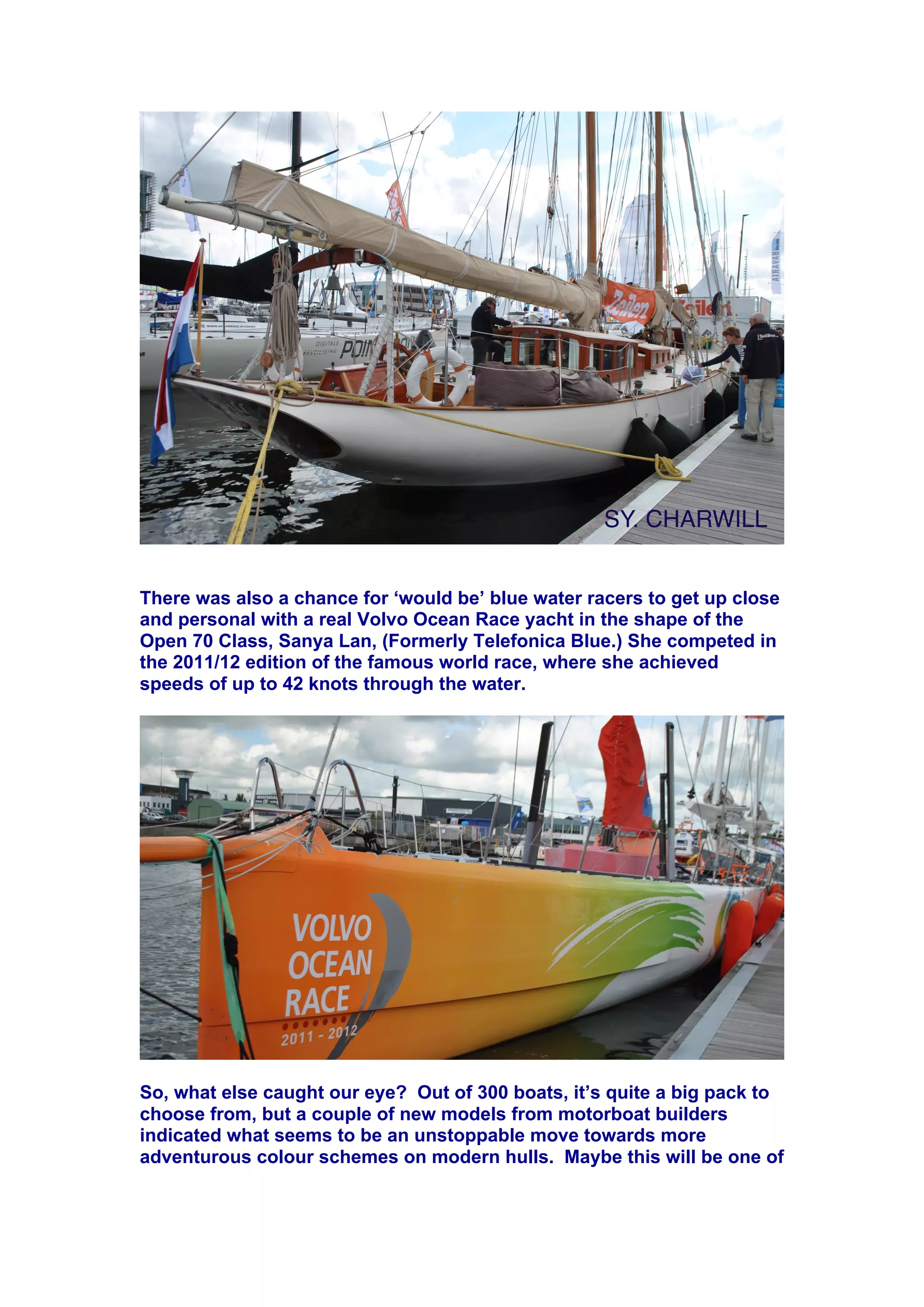 There was also a chance for ‘would be’ blue water racers to get up close
and personal with a real Volvo Ocean Race yacht in the shape of the
Open 70 Class, Sanya Lan, (Formerly Telefonica Blue.) She competed in
the 2011/12 edition of the famous world race, where she achieved
speeds of up to 42 knots through the water.
So, what else caught our eye? Out of 300 boats, it’s quite a big pack to
choose from, but a couple of new models from motorboat builders
indicated what seems to be an unstoppable move towards more
adventurous colour schemes on modern hulls. Maybe this will be one of
 