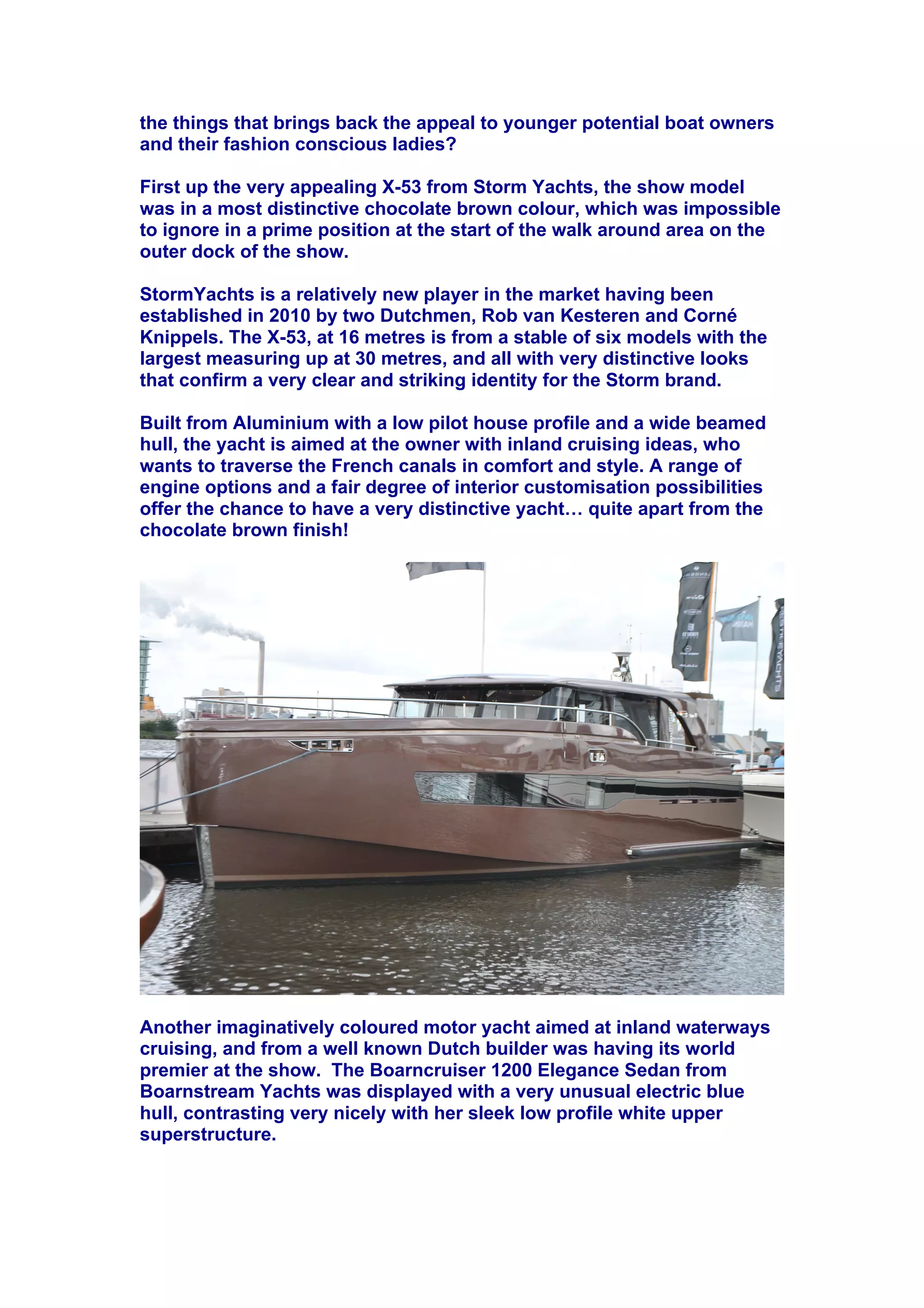 the things that brings back the appeal to younger potential boat owners
and their fashion conscious ladies?
First up the very appealing X-53 from Storm Yachts, the show model
was in a most distinctive chocolate brown colour, which was impossible
to ignore in a prime position at the start of the walk around area on the
outer dock of the show.
StormYachts is a relatively new player in the market having been
established in 2010 by two Dutchmen, Rob van Kesteren and Corné
Knippels. The X-53, at 16 metres is from a stable of six models with the
largest measuring up at 30 metres, and all with very distinctive looks
that confirm a very clear and striking identity for the Storm brand.
Built from Aluminium with a low pilot house profile and a wide beamed
hull, the yacht is aimed at the owner with inland cruising ideas, who
wants to traverse the French canals in comfort and style. A range of
engine options and a fair degree of interior customisation possibilities
offer the chance to have a very distinctive yacht! quite apart from the
chocolate brown finish!
Another imaginatively coloured motor yacht aimed at inland waterways
cruising, and from a well known Dutch builder was having its world
premier at the show. The Boarncruiser 1200 Elegance Sedan from
Boarnstream Yachts was displayed with a very unusual electric blue
hull, contrasting very nicely with her sleek low profile white upper
superstructure.
 