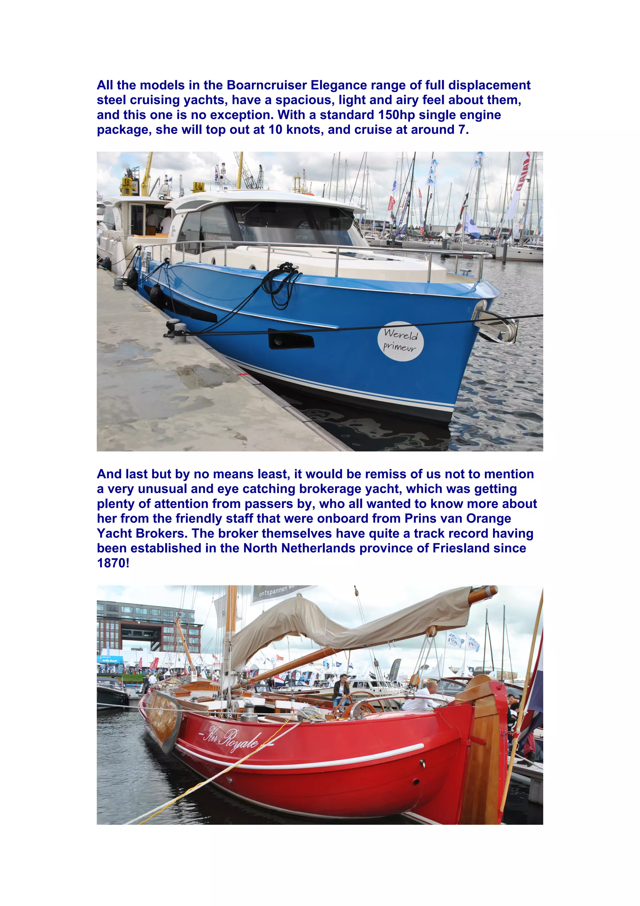 All the models in the Boarncruiser Elegance range of full displacement
steel cruising yachts, have a spacious, light and airy feel about them,
and this one is no exception. With a standard 150hp single engine
package, she will top out at 10 knots, and cruise at around 7.
And last but by no means least, it would be remiss of us not to mention
a very unusual and eye catching brokerage yacht, which was getting
plenty of attention from passers by, who all wanted to know more about
her from the friendly staff that were onboard from Prins van Orange
Yacht Brokers. The broker themselves have quite a track record having
been established in the North Netherlands province of Friesland since
1870!
"
"
 