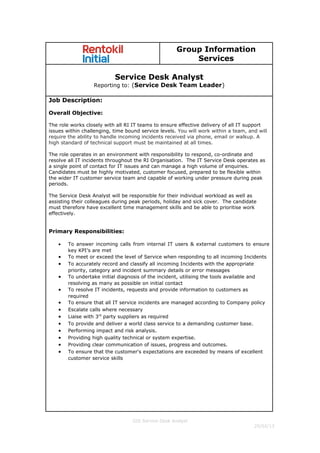 Group Information
Services
Service Desk Analyst
Reporting to: (Service Desk Team Leader)
Job Description:
Overall Objective:
The role works closely with all RI IT teams to ensure effective delivery of all IT support
issues within challenging, time bound service levels. You will work within a team, and will
require the ability to handle incoming incidents received via phone, email or walkup. A
high standard of technical support must be maintained at all times.
The role operates in an environment with responsibility to respond, co-ordinate and
resolve all IT incidents throughout the RI Organisation. The IT Service Desk operates as
a single point of contact for IT issues and can manage a high volume of enquiries.
Candidates must be highly motivated, customer focused, prepared to be flexible within
the wider IT customer service team and capable of working under pressure during peak
periods.
The Service Desk Analyst will be responsible for their individual workload as well as
assisting their colleagues during peak periods, holiday and sick cover. The candidate
must therefore have excellent time management skills and be able to prioritise work
effectively.
Primary Responsibilities:
• To answer incoming calls from internal IT users & external customers to ensure
key KPI’s are met
• To meet or exceed the level of Service when responding to all incoming Incidents
• To accurately record and classify all incoming Incidents with the appropriate
priority, category and incident summary details or error messages
• To undertake initial diagnosis of the incident, utilising the tools available and
resolving as many as possible on initial contact
• To resolve IT incidents, requests and provide information to customers as
required
• To ensure that all IT service incidents are managed according to Company policy
• Escalate calls where necessary
• Liaise with 3rd
party suppliers as required
• To provide and deliver a world class service to a demanding customer base.
• Performing impact and risk analysis.
• Providing high quality technical or system expertise.
• Providing clear communication of issues, progress and outcomes.
• To ensure that the customer's expectations are exceeded by means of excellent
customer service skills
GIS Service Desk Analyst
25/02/13
 