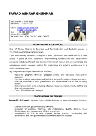 FAWAD ASHRAF GHUMMAN
PROFESSIONAL BACKGROUND
Bear of Master Degree in Business and Administration and Bachelor degree in
TELECOMMUNICATION ENGINEERING.
I am also owning Bachelors a degree in Arts (Journalism and social work). I have
gained 7 years of work experience implementing humanitarian and development
programs including different field and environment of work. I am an experienced and
professional senior manager looking for challenging and existing employment in a
multicultural company.
My competencies maybe described as followed:
• Designing program strategy, proposal writing and strategic management
guidance.
• Provided strategic orientation and technical support for projects implementation.
• Effective coordination with government and international institutions including
donors.
• High management style including effective resources management, staffing and
financial management.
• Expert IT and telecom manager.
PROFESSIONAL EXPERIENCE
August2015-Present: Manager Projects/Catkin Engineering sales and services, Pakistan
• Coordination with government departments
• Execution of projects, Technical site installations, Quality Control, Team
Deployments and management of field operations,
• Involvement of firm in new projects, tender process, coordination with
government and non-government departments for new projects.
Date of Birth : 29-06-1986
Nationality : PAKISTANI
Email: fawad_ghu@yahoo.com
fawad545@gmail.com
Cell: +92-333-5369037
Home: 051-4545393
H# A-499 GULISTAN COLONY WAH CANTT.
 