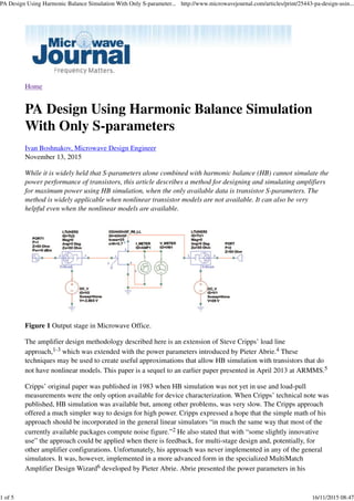 Home
PA Design Using Harmonic Balance Simulation
With Only S-parameters
Ivan Boshnakov, Microwave Design Engineer
November 13, 2015
While it is widely held that S-parameters alone combined with harmonic balance (HB) cannot simulate the
power performance of transistors, this article describes a method for designing and simulating amplifiers
for maximum power using HB simulation, when the only available data is transistor S-parameters. The
method is widely applicable when nonlinear transistor models are not available. It can also be very
helpful even when the nonlinear models are available.
Figure 1 Output stage in Microwave Office.
The amplifier design methodology described here is an extension of Steve Cripps’ load line
approach,1-3 which was extended with the power parameters introduced by Pieter Abrie.4 These
techniques may be used to create useful approximations that allow HB simulation with transistors that do
not have nonlinear models. This paper is a sequel to an earlier paper presented in April 2013 at ARMMS.5
Cripps’ original paper was published in 1983 when HB simulation was not yet in use and load-pull
measurements were the only option available for device characterization. When Cripps’ technical note was
published, HB simulation was available but, among other problems, was very slow. The Cripps approach
offered a much simpler way to design for high power. Cripps expressed a hope that the simple math of his
approach should be incorporated in the general linear simulators “in much the same way that most of the
currently available packages compute noise figure.”2 He also stated that with “some slightly innovative
use” the approach could be applied when there is feedback, for multi-stage design and, potentially, for
other amplifier configurations. Unfortunately, his approach was never implemented in any of the general
simulators. It was, however, implemented in a more advanced form in the specialized MultiMatch
Amplifier Design Wizard6 developed by Pieter Abrie. Abrie presented the power parameters in his
PA Design Using Harmonic Balance Simulation With Only S-parameter... http://www.microwavejournal.com/articles/print/25443-pa-design-usin...
1 of 5 16/11/2015 08:47
 