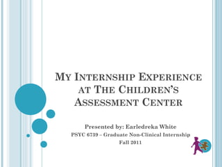 MY INTERNSHIP EXPERIENCE
AT THE CHILDREN’S
ASSESSMENT CENTER
Presented by: Earledreka White
PSYC 6739 – Graduate Non-Clinical Internship
Fall 2011
 