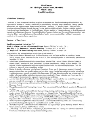 Lisa Claxton
2011 Michigan, Lincoln Park, MI 48146
734-891-0596
lclax10@gmail.com
Professional Summary:
I have over 20 years of experience working in Quality Management and in Government Regulated Industries. My
experiences in the areas of Finished Pharmaceutical Manufacturing, including Aseptic Processing, Quality Systems
Management and Implementation, Supervision of a Clinical Laboratory, QA within a Plasma Collection Center
including auditing of Medical Records, Internal/External Auditing, GMP and Safety Training, Auditing of Quality
Control Analytical Data Packages for Finished Product Release, Auditing of Validation Reports for Test Methods and
Manufacturing Equipment, Customer Complaint Handling/Pharmacovigilance and Document Management have been
extensive. I have successfully increased the standards of quality in every position I have held and I am ready to
contribute to the success of your organization.
Summary of Experience:
Sun Pharmaceutical Industries, INC.
Medical Affairs Associate – Pharmacovigilance, January 2015 to December 2015
Asst. Mgr. – QA, Document Control & Training, December 2011 to Jan 2015
QA Supervisor III Manufacturing Operations, February 2009 to December 2011
Responsibilities and Accomplishments included but are not limited to:
o Upon my hire I started with auditing in the Manufacturing Areas and began working on compliance issues.
Shortly after my arrival, under the direction of the FDA, the Company suspended all manufacturing operations on
September 25, 2009.
o After Caraco voluntarily entered into a consent decree with the FDA, I and my colleges diligently worked to
achieve cGMP Compliance to allow the company to resume manufacturing. In Late 2011 we obtained FDA
approval to begin manufacturing our first revalidated product and it was approved for distribution. This was
followed by approvals of each revalidated product.
o During the shutdown, I worked with Lachman Consultants Group, and all Management personnel from each
department to perform and complete a Gap Analysis of the current Quality Systems by determining and defining
what directions were currently provided within the company SOPs and determining what was missing - partly by
making reference to all the audit observations previously received by Caraco within the past 3 years and also by
referencing all other documented regulatory requirements and guidelines.
o Assisted in developing Work Plans for fixing the identified gaps - determined what was needed for closing the
gaps and assisted with preparing the new Quality System processes and procedures.
o Participated with generating and implementing Critical Improvement Plans for Quality Systems Mgt. and
Document Control.
o Managed/executed critical Training Improvement Plans and generated Quarterly Reports updating Sr. Management
on status.
o After the GAP Analysis, continued by developing, writing, training, implementing, and maintaining the new
quality systems: With the Consultants, we wrote the new Change Control Program, Planned Events Program,
Quality Assurance Oversight Processes within the Manufacturing Areas, and Packaging and Warehouse/Material
Storage Areas. I developed the process of auditing of BMRs/BPRs and the process for performing AQL
Inspections of the Final Product. I Trained on the Quality System SOPs and ensured compliance.
o Wrote several Training Modules and conducted both Classroom and OJT training for QA and Manufacturing
personnel including qualifying other to become Classroom and OJT Trainers.
o Worked closely with Lachman Consultants and Facilities and Engineering to qualify the newly installed Purified
Water Generation, Storage and Distribution System.
o After startup, I was made the Asst. Manager of QA, Document Control and Training and continued to maintain
Compliance with all applicable quality standards and regulations.
Page 1 of 4
 