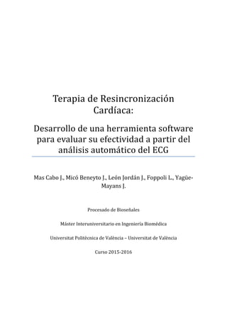 Terapia de Resincronización
Cardı́aca:
Desarrollo de una herramienta software
para evaluar su efectividad a partir del
análisis automático del ECG
Mas Cabo J., Micó Beneyto J., León Jordán J., Foppoli L., Yagüe-
Mayans J.
Procesado de Bioseñales
Máster Interuniversitario en Ingeniería Biomédica
Universitat Politècnica de València – Universitat de València
Curso 2015-2016
 