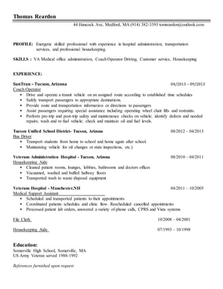 Thomas Reardon
44 Hancock Ave, Medford, MA (914) 382-3393 tomreardon@outlook.com
PROFILE: Energetic skilled professional with experience in hospital administration, transportation
services, and professional housekeeping.
SKILLS : VA Medical office administration, Coach Operator Driving, Customer service, Housekeeping
EXPERIENCE:
SunTran – Tucson, Arizona 04/2013 – 09/2013
Coach Operator
• Drive and operate a transit vehicle on an assigned route according to established time schedules
• Safely transport passengers to appropriate destinations.
• Provide route and transportation information or directions to passengers
• Assist passengers requiring special assistance including operating wheel chair lifts and restraints.
• Perform pre-trip and post-trip safety and maintenance checks on vehicle; identify defects and needed
repairs; wash and re-fuel vehicle; check and maintain oil and fuel levels.
Tucson Unified School District- Tucson, Arizona 08/2012 – 04/2013
Bus Driver
• Transport students from home to school and home again after school.
• Maintaining vehicle for oil changes or state inspections, etc.)
Veterans Administration Hospital - Tucson, Arizona 08/2010 – 04/2011
Housekeeping Aide
• Cleaned patient rooms, lounges, lobbies, bathrooms and doctors offices
• Vacuumed, washed and buffed hallway floors
• Transported trash to waste disposal equipment
Veterans Hospital - Manchester,NH 04/2011 – 10/2005
Medical Support Assistant
• Scheduled and transported patients to their appointments
• Coordinated patients schedules and clinic flow. Rescheduled cancelled appointments
• Processed patient lab orders, answered a variety of phone calls, CPRS and Vista systems
File Clerk 10/2008 – 04/2001
Housekeeping Aide 07/1993 – 10/1998
Education:
Somerville High School, Somerville, MA
US Army Veteran served 1988-1992
References furnished upon request
 