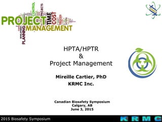 2015 Biosafety Symposium
HPTA/HPTR
&
Project Management
Canadian Biosafety Symposium
Calgary, AB
June 3, 2015
Mireille Cartier, PhD
KRMC Inc.
 