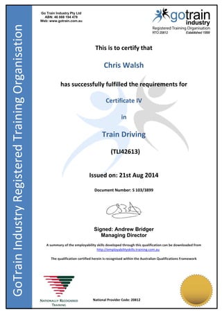 Go Train Industry Pty Ltd
ABN: 46 088 194 478
Web: www.gotrain.com.au
National Provider Code: 20812
GoTrainIndustryRegisteredTrainingOrganisation
This is to certify that
Chris Walsh
has successfully fulfilled the requirements for
Certificate IV
in
Train Driving
(TLI42613)
Issued on: 21st Aug 2014
Document Number: S 103/3899
Signed: Andrew Bridger
Managing Director
A summary of the employability skills developed through this qualification can be downloaded from
http://employabilityskills.training.com.au
The qualification certified herein is recognised within the Australian Qualifications Framework
 