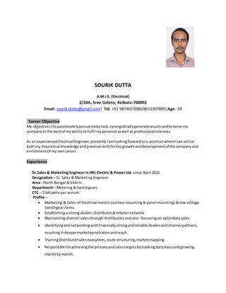 SOURIK DUTTA
A.M.I.E. (Electrical)
2/34A, Sree Colony, Kolkata-700092
Email: sourik.dutta@gmail.com| Tel: +91 9874023080/8013307809|Age: 29
Career Objective
My objectiveistopassionatelypursue everytask,synergisticallygenerateresultsandtoserve my
companyto the bestof myabilityto fulfil mypersonal aswell asprofessionalinterests.
As an experiencedElectrical Engineer,presentlyIamlookingforwardtoa position whereIcan utilize
bothmy theoretical knowledge andpractical skillsforthe growthanddevelopmentof the companyand
enrichmentof myowncareer.
Experience
Sr.Sales & Marketing Engineer in HPL Electric & Power Ltd. since April 2016
Designation – Sr. Sales & Marketing Engineer
Area - North Bengal & Sikkim.
Department – Metering & Switchgears.
CTC – 2.64 Lakhs per annum.
Profile –
 Marketing & Sales of Electrical meters (surface mounting & panel mounting) & low voltage
Switchgear items.
 Establishing a strong dealer, distributor & retailer network.
 Maintaining channel sales through distributors and also focussing on secondary sales
 Identifyingandnetworkingwithfinanciallystrongandreliable dealersandchannel partners,
resultingindeepermarketpenetrationandreach.
 TrainingDistributorsalesexecutives,route structuring,marketmapping.
 Responsible forachievingthe primaryandsalestargetsbytrackingdailybasisandgrowing
monthby month.
 