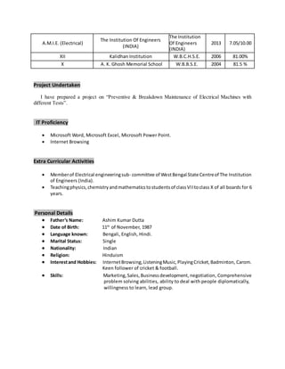 A.M.I.E. (Electrical)
The Institution Of Engineers
(INDIA)
The Institution
Of Engineers
(INDIA)
2013 7.05/10.00
XII Kalidhan Institution W.B.C.H.S.E. 2006 81.00%
X A. K. Ghosh Memorial School W.B.B.S.E. 2004 81.5 %
Project Undertaken
I have prepared a project on “Preventive & Breakdown Maintenance of Electrical Machines with
different Tests”.
IT Proficiency
 Microsoft Word, Microsoft Excel, Microsoft Power Point.
 Internet Browsing
Extra Curricular Activities
 Memberof Electrical engineeringsub- committee of WestBengal State Centreof The Institution
of Engineers (India).
 Teachingphysics,chemistryandmathematicstostudentsof classVIItoclass X of all boards for 6
years.
Personal Details
 Father’s Name: Ashim Kumar Dutta
 Date of Birth: 11th
of November, 1987
 Language known: Bengali, English, Hindi.
 Marital Status: Single
 Nationality: Indian
 Religion: Hinduism
 Interestand Hobbies: InternetBrowsing,ListeningMusic,PlayingCricket,Badminton, Carom.
Keen follower of cricket & football.
 Skills: Marketing,Sales, Businessdevelopment, negotiation, Comprehensive
problem solving abilities, ability to deal with people diplomatically,
willingness to learn, lead group.
 