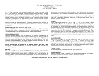 GATEWAY COMMUNITY COLLEGE
20 Church Street
New Haven, CT 06510
In 1992, The Connecticut State Legislature merged South Central Community College
(SCCC) with Greater New Haven State Technical College (GNHSTC): the merged institution
is named Gateway Community-Technical College (GCTC), effective January 1, 1993.
Beginning Spring 1993, courses taken at either campus will be reflected in the same semester,
although academic policies were not yet combined. A total cumulative average from both
institutions is reflected prior to Fall 1994. Effective Fall 1994, transcripts reflect the merger of
academic policies for the merged institution.
Effective July 2000, the Board of Trustees of Community-Technical Colleges authorized the
change of name from Gateway Community-Technical College to Gateway Community
College (GCC).
CONDITIONS FOR RELEASE OF TRANSCRIPTS
This transcript has been forwarded to you at the request of the student with the understanding
that it will not be released to other parties. The Family Educational Rights and Privacy Act of
1974 prohibits release of this information without the student's written consent.
OFFICIAL TRANSCRIPTS
Transcripts of credits earned at GCC are prepared by this Office in accordance with the
policies of the New England Association of Collegiate Registrars and Admissions Officers.
Transcripts are sent only upon the written request or consent of the student. GCC transcripts
show only credit hours earned at other institutions, the official transcripts from those
institutions have become a part of the student's permanent record in the student's file. GCC
does not make copies of the other institution's transcripts.
Official transcripts bear the signature of the Registrar which is white with a blue
background. A raised embossed seal is not required. A black on white or a color copy
should not be accepted.
CREDIT
Before the Fall 1989 the unit of credit at GNHSTC was a quarter hour. Each quarter hour
represents one class period of fifty (50) minutes in length each week for eleven weeks, or the
equivalent. Laboratory or field courses required a minimum of two or three class periods per
week for each hour of credit. Starting with the Fall 1989 the unit of Credit at GNHSTC was
converted to a semester
hour of credit, which is consistent with SCCC and now GCC. Each semester hour represents
one class period of fifty (50) minutes in length each week for fifteen weeks, or the equivalent.
Laboratory or field courses require a minimum of two class periods per week for each hour of
credit. Note: Courses taken on a quarter hour system will be converted to semester hours to
determine graduation eligibility.
GRADES
Passing grades in order of rank are: A, A-, B+, B, B-, C+, C, C-, D+, D, D-. Credit is earned
with a P (Pass). P grades are not calculated in the GPA. Developmental course grades,
effective Fall 2004 semester, are signified by a (#) sign after the grade. They do not count in
the GPA nor do the courses count toward graduation. M grade (Maintaining progress) for
Developmental courses only. Failing grades are F (Failure), WF (Withdrew Failing-not used
after Spring 1985). Other grades are Au (Audit), I (Incomplete), N (No grade). R (No grade
received from instructor). W (Withdrew). An E by a grade indicates a repeated course: please
refer to the College Catalog for details of the repeat policy. An asterisk (*) or a carat (^) by a
grade indicates this student has been approved for the Fresh Start option and these grades are
not included in the GPA: please refer to the College Catalog for details on the Fresh Start
Policy.
QUALITY POINTS
Quality points are assigned the following weighted point values per credit hour: A, 4.0; A-,
3.7; B+, 3.3; B, 3.0; B-, 2.7; C+, 2.3; C, 2.0; C-, 1.7; D+, 1.3; D, 1.0; D-, 0.7; F, WF, or any
Neutral grades, no points per credit hour. Quality points are computed by multiplying the
weighted point value by the number of credits. Grades of AU, N, P, R, W, and I are not
calculated in the quality point ratio. Please note that the overall quality point ratio for students
who registered for quarter and semester courses will be cumulative.
COURSE LEVEL
All courses at Gateway Community College are lower division level.
ACCREDITATION
Gateway Community College is accredited by the State of Connecticut and the New England
Association of Colleges and Secondary Schools to offer Degree programs.
ADDITIONAL INFORMATION WILL BE SUPPLIED UPON REQUEST
-
Copy of Official Transcript
-
 