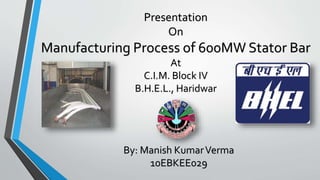 Presentation
On
Manufacturing Process of 600MW Stator Bar
At
C.I.M. Block IV
B.H.E.L., Haridwar
By: Manish KumarVerma
10EBKEE029
 