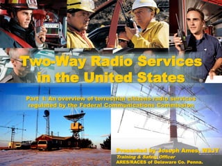 Part I: An overview of terrestrial citizens radio services
regulated by the Federal Communications Commission
Two-Way Radio Services
in the United States
Presented by Joseph Ames, W3JY
Training & Safety Officer
ARES/RACES of Delaware Co. Penna.
 