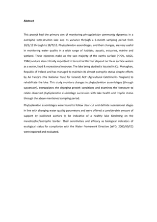 Abstract
This project had the primary aim of monitoring phytoplankton community dynamics in a
eutrophic inter-drumlin lake and its variance through a 6-month sampling period from
18/1/12 through to 18/7/12. Phytoplankton assemblages, and their changes, are very useful
in monitoring water quality in a wide range of habitats; aquatic, estuarine, marine and
wetland. These ecotones make up the vast majority of the earths surface (~70%, USGS,
1984) and are also critically important to terrestrial life that depend on these surface waters
as a water, food & recreational resource. The lake being studied is located in Co. Monaghan,
Republic of Ireland and has managed to maintain its almost eutrophic status despite efforts
by An Taisce’s (the National Trust for Ireland) ACP (Agricultural Catchments Program) to
rehabilitate the lake. This study monitors changes in phytoplankton assemblages (through
succession), extrapolates the changing growth conditions and examines the literature to
relate observed phytoplankton assemblage succession with lake health and trophic status
through the above-mentioned sampling period.
Phytoplankton assemblages were found to follow clear-cut and definite successional stages
in line with changing water quality parameters and were offered a considerable amount of
support by published authors to be indicative of a healthy lake bordering on the
mesotrophic/eutrophic border. Their sensitivities and efficacy as biological indicators of
ecological status for compliance with the Water Framework Directive (WFD; 2000/60/EC)
were explored and evaluated.
 