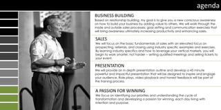 BUSINESS BUILDING
Based on relationship building, my goal is to give you a new conscious awareness
on how to build your business by adding value to others. We will work through the
inside and outside sales processes; goal setting and communication exercises that
will bring awareness ultimately increasing productivity and enhancing sales.
SALES
We will focus on the basic fundamentals of sales with an elevated focus on
prospecting, referrals, and closing using industry specific examples and exercises.
By learning industry specifics and how to leverage your vertical markets, you will
begin to work smarter, not harder -- setting qualified meetings and selling tickets to
your event.
PRESENTATION
We will provide an in depth presentation outline and develop a 45 minute
powerful and impactful presentation that will be designed to inspire and engage
your audience. Role plays, video playback and honest feedback will be part of
the training process.
A PASSION FOR WINNING
We focus on identifying our priorities and understanding the cycle of
transformation and developing a passion for winning, each day living with
intention and purpose.
agenda
 