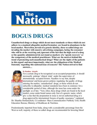 BOGUS DRUGS
Unauthorised drugs or drugs which do not meet standards or those which do not
adhere to a standard allopathic medical formulary are found in abundance in the
local market. Most often, devoid of a generic identity, these so called drugs are
invading the market with massive advertising campaigns, luring the consumer
who will be at the receiving end, ignorant of the fact that the high cost of a drug
or the quantity administered do not stand as markers of a ‘speedy recovery’ or
the competency of the medical practitioner. What are the motives behind this
trend of promoting such unauthorised drugs? What are the rights of the patients
in this regard and most importantly, what are the obligations of the Medical
fraternity regarding this national issue of concern? The Nation strived to find
answers…
By Randima Attygalle
For a certain drug to be recognised as an accepted preparation, it should
necessarily undergo ‘clinical trials’ under the supervision of
internationally accepted forums. Needless to say that, despite
international and home-grown policies regulating the quality of drugs
entering the market, ‘unauthorised’ drugs, or those which do not
subscribe to allopathic medical standards have been in existence for a
considerable period of time, although the issue has come under the
spotlight as of late. “Very often, these drugs which are found in the local
market, come under brand names only free of a generic name, which
give a clue that the preparation in issue is not an authorised drug or a
drug approved by international forums of quality assurance,” explained
Dr. Shantha Hettiarachchi, Co-ordinator- Mass Communication Publicity Unit, Health
Education Bureau, Ministry of Healthcare & Nutrition.
Predominantly imported from India, along with a considerable percentage from the
West as well, majority of these so called drugs are recommended for lowering blood
 