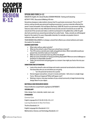 10
SPOON AND FORK | 6-12
SUBJECTS: English, Art, Social Studies | DESIGN PROCESS: Testing and Evaluating
ACTIVITY TYPE: Discussion & Making | 45 mins
Sometimes designers make stylistic choices that fit a particular environment. Prior to the 17th
century, eating utensils were personal traveling accessories. Luxurious materials reflected the
owner’s taste and wealth. Fork and Spoon (Germany), 1600-30, found in our permanent collection,
features colors which not only reflected the times but also served a functional use as well. The
natural red of the carved coral makes a colorful counterpoint to the gilded silver, while the gold
also had a practical use: preventing tarnishing from acidic foods. Today, utensils are still designed
based on the needs of its users. Disposable materials, for example, are popular choice in
cafeterias, delis, and for travel.
YOUR DESIGN CHALLENEGE is to design a utensil that reflects your school cafeteria and meets
the needs of its students.
GUIDING QUESTIONS
 What colors will you select and why?
 What are the school’s colors? Does your school have a mascot?
 The 17th century utensils were made using gold and silver. What material(s) would your
present day utensil be made out of and why?
 What are some constraints that may affect the design?
 What are some of benefits of having something disposable? What are some challenges or
limitations to disposable utensils?
 Today, the environment and going green is a concern: how might you factor this into your
design?
VARIATIONS AND EXTENSIONS
 Look at the utensil’s color and shape and create a personal narrative/write a letter home
that describes who you are and where you are going.
o Turn the personal narrative into a poster
 Stories happen everywhere, not just in movies and books – tell a story in a single image
frame. What just happened? What will happen next?
 Working in teams, interview members of your school community to begin brainstorming
design ideas for your object.
MATERIALS AND RESOURCES NEEED
https://collection.cooperhewitt.org/objects/18705867/
VOCABULARY
Color, design, form, materials, needs, team, user
STANDARDS
Common Core
English Language Arts R. 3,6; W.1-8; SL.1-5; L.1-2
Learning Standards for New York State
The Arts Standards 1-4
English Language Arts Standards 1-2, 4
Mathematics, Science, and Technology Standards: 1-2
 