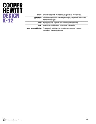 12
Texture The surface quality of an object; roughness or smoothness.
Typography The design or process of working with type; the general character or
appearance of type.
Team A group working together on a common goal or activity.
User A person who operates or experiences the design.
User-centered design An approach to design that considers the needs of the user
throughout the design process.
 