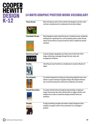 13
14 WAYS GRAPHIC POSTERS WORK VOCABULARY
Focus the eye Clear and obvious point of focus where the designer uses line, color,
contrast, and placement to emphasize the dominant object.
Overwhelm the eye Some designers seek to lead the eye on a restless journey, employing
swirling lines, repeating forms, and competing colors, where the eye
doesn’t know where to stop and rest but rather is pulled into optical
overload.
Use text as image In poster design, typography can often move to the front of the
stage, enhancing a message through the size, style, and
arrangement of letters.
Overlap One thing on top of another is a simple way to create an illusion of
depth.
Cut and paste To combine fragments (cutting out and putting together) into a new
whole is a basic technique of graphic design. Now digital software
has turned this production method into simple key commands.
Assault the surface To create mental friction through burning, bending, or ripping an
image. Such works that often call attention to edges, borders, and
background in order to reveal how design actively frames our
attention.
Simplify To take something complex and make it simple. Designers often
simplify an image in order to focus attention on a message or
product.
 