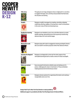 14
Design Field Trip for New York City Schools is made possible by .
Additional support is provided by the New York City Department of Cultural Affairs.
Tell a story Through just one image, designers chose a single point in a narrative
to suggest the larger story and they choose details that illuminate
the situation and setting.
Amplify Designers amplify messages by scrawling, stenciling, enlarging,
underlining, slanting, angling, or framing texts. Listen to the posters
in the room, many of them are shouting at you.
Double the meaning Designers use metaphors, puns, irony, and other devices to create
double meanings, generating humor and surprise by transforming
abstract ideas into vivid mental images.
Manipulate scale Designers play with scale to exaggerate meaning and depth. Posters
also use scale for narrative purposes rather than abstract effects.
Activate the diagonal Designers use diagonals to interrupt the static regime of the
vertical/horizontal grid and to create a sense of motion and depth.
Make eye contact Eyes are powerful attractors whether eyes are looking out of a
poster, challenging the viewer to look back or if they are blocked,
implying physical and emotional eye contact
Make a system Designers devise systems for organizing information and creating a
recognizable series over time.
 