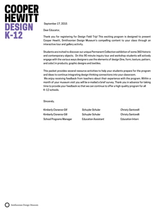 September 17, 2015
Dear Educator,
Thank you for registering for Design Field Trip! This exciting program is designed to present
Cooper Hewitt, Smithsonian Design Museum’s compelling content to your class through an
interactive tour and gallery activity.
Students are invited to discover our unique Permanent Collection exhibition of some 360 historic
and contemporary objects. On this 90 minute inquiry tour and workshop students will actively
engage with the various ways designers use the elements of design (line, form, texture, pattern,
and color) in products, graphic designs and textiles.
This packet provides several resource activities to help your students prepare for the program
and ideas to continue integrating design thinking connections into your classroom.
We enjoy receiving feedback from teachers about their experience with the program. Within a
month of your museum visit you will be e-mailed a brief survey. Thank you in advance for taking
time to provide your feedback so that we can continue to offer a high-quality program for all
K–12 schools.
Sincerely,
Kimberly Cisneros-Gill Schuyler Schuler Christy Santorelli
Kimberly Cisneros-Gill Schuyler Schuler Christy Santorelli
School Programs Manager Education Assistant Education Intern
 