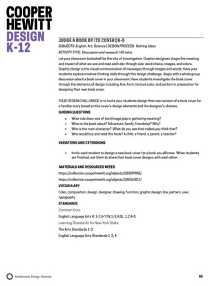 06
JUDGE A BOOK BY ITS COVER | K-5
SUBJECTS: English, Art, Science | DESIGN PROCESS: Getting Ideas
ACTIVITY TYPE: Discussion and research | 45 mins.
Let your classroom bookshelf be the site of investigation. Graphic designers shape the meaning
and impact of what we see and read each day through size, word choice, images, and colors.
Graphic design is the visual communication of messages through images and words. Have your
students explore creative thinking skills through this design challenge. Begin with a whole group
discussion about a book cover in your classroom. Have students investigate the book cover
through the elements of design including: line, form, texture color, and pattern in preparation for
designing their own book cover.
YOUR DESIGN CHALLENEGE is to invite your students design their own version of a book cover for
a familiar story based on the cover’s design elements and the designer’s choices.
GUIDING QUESTIONS
 What role does size of text/image play in gathering meaning?
 What is the book about? Adventure, family, friendship? Why?
 Who is the main character? What do you see that makes you think that?
 Who would buy and read this book? A child, a friend, a parent, a teacher?
VARIATIONS AND EXTENSIONS
 Invite each student to design a new book cover for a book you all know. When students
are finished, ask them to share their book cover designs with each other.
MATERIALS AND RESOURCES NEEED
https://collection.cooperhewitt.org/objects/18309985/
https://collection.cooperhewitt.org/objects/18656301/
VOCABULARY
Color, composition, design, designer, drawing, function, graphic design, line, pattern, user,
typography
STANDARDS
Common Core
English Language Arts R. 1-2,6-7;W.1-3,9;SL. 1,2,4-5
Learning Standards for New York State
The Arts Standards 1-3
English Language Arts Standards 1-2, 4
 